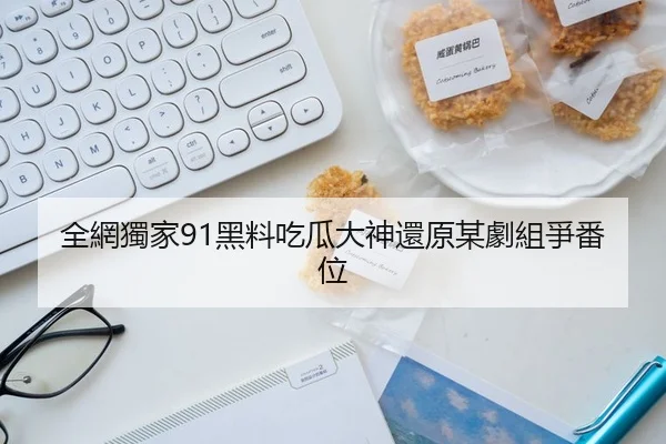 全網獨家91黑料吃瓜大神還原某劇組爭番位