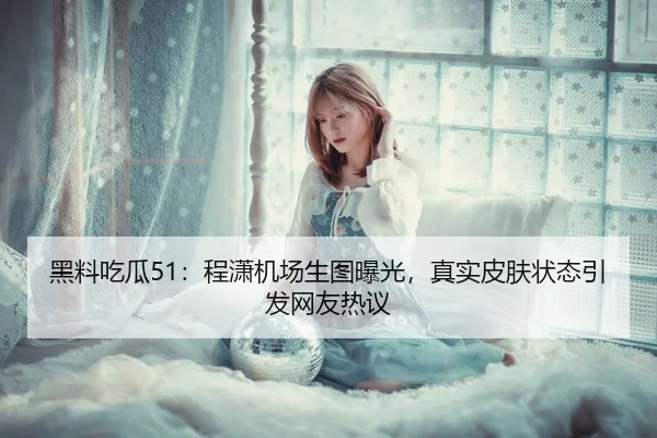 黑料吃瓜51：程潇机场生图曝光，真实皮肤状态引发网友热议