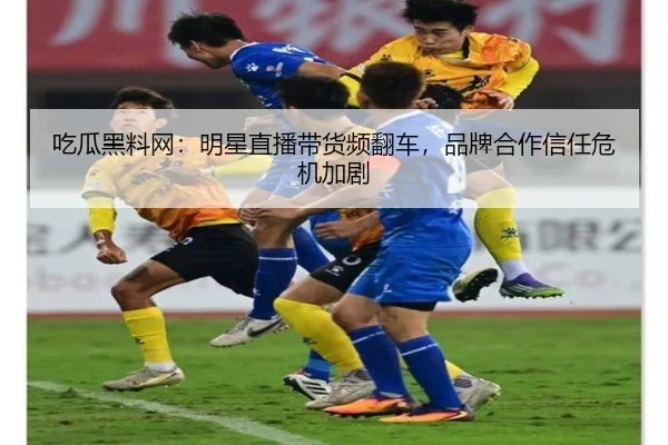 吃瓜黑料网：明星直播带货频翻车，品牌合作信任危机加剧